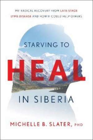 Starving to Heal in Siberia: My Radical Recovery from Late-Stage Lyme Disease and How It Could Help Others de Michelle B. Slater