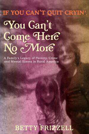 If You Can't Quit Cryin', You Can't Come Here No More: A Family's Legacy of Poverty, Crime and Mental Illness in Rural America de Betty Frizzell