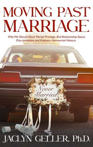 Moving Past Marriage: Why We Should Ditch Marital Privilege, End Relationship-Status Discrimination, and Embrace Non-marital History de Jaclyn Geller