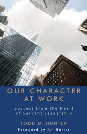 Our Character at Work: Success from the Heart of Servant Leadership de Todd D. Hunter