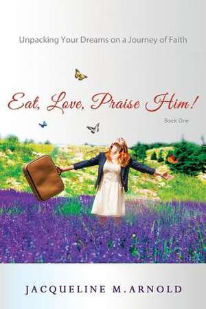 Eat, Love, Praise Him! Unpacking Your Dreams on a Journey of Faith de Jacqueline Arnold