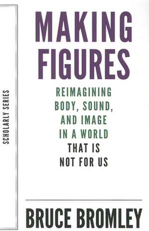 Making Figures: Reimagining Body, Sound, and Image in a World That Is Not for Us de Bruce Bromley