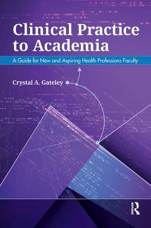 Clinical Practice to Academia: A Guide for New and Aspiring Health Professions Faculty de Crystal Gateley