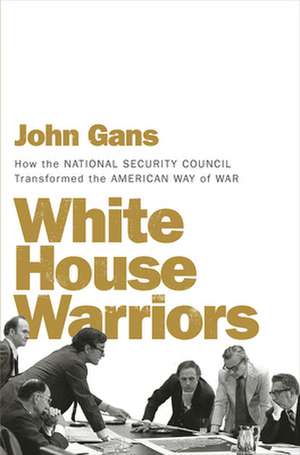 White House Warriors – How the National Security Council Transformed the American Way of War de John Gans