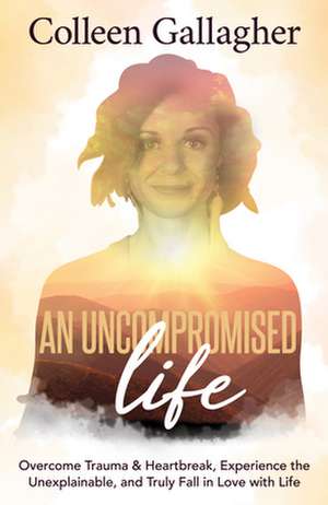 An Uncompromised Life: Overcome Trauma and Heartbreak, Experience the Unexplainable, and Truly Fall in Love with Life de Colleen Gallagher