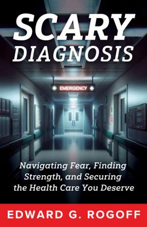 Scary Diagnosis: Navigating Fear, Finding Strength, and Securing the Health Care You Deserve de Edward G Rogoff