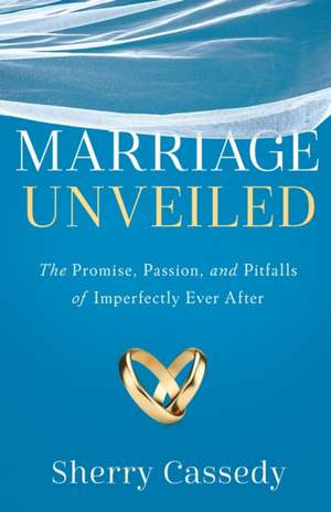 Marriage Unveiled: The Promise, Passion, and Pitfalls of Imperfectly Ever After de Sherry Cassedy