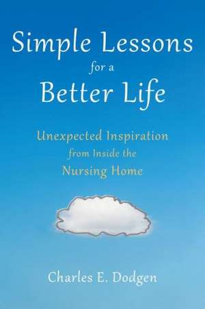 Simple Lessons for a Better Life: Unexpected Inspiration from Inside the Nursing Home de Charles E. Dodgen