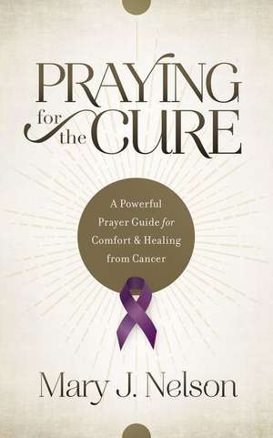 Praying for the Cure: A Powerful Prayer Guide for Comfort and Healing from Cancer de Mary J. Nelson