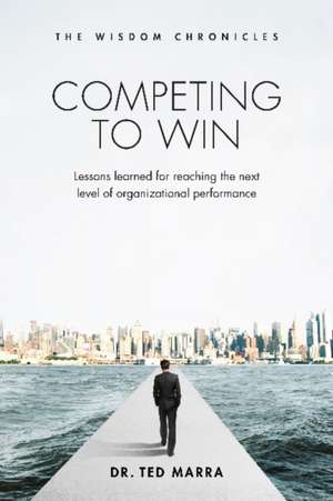 Competing to Win: Lessons Learned for Reaching the Next Level of Organizational Performance de Ted Marra