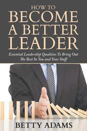 How to Become a Better Leader: Essential Leadership Qualities to Bring Out the Best in You and Your Staff de Betty Adams