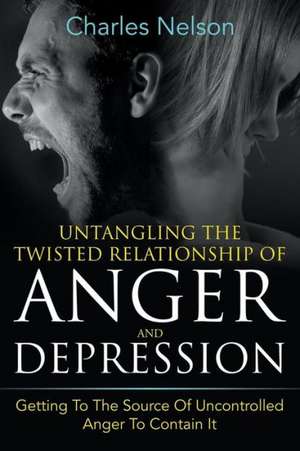 Untangling the Twisted Relationship of Anger and Depression: Getting to the Source of Uncontrolled Anger to Contain It de Charles Nelson