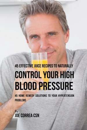 45 Effective Juice Recipes to Naturally Control Your High Blood Pressure de Joe Correa