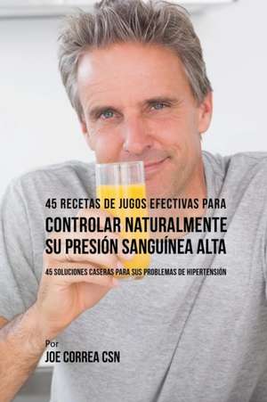 45 Recetas de Jugos Efectivas Para Controlar Naturalmente su Presión Sanguínea Alta de Joe Correa