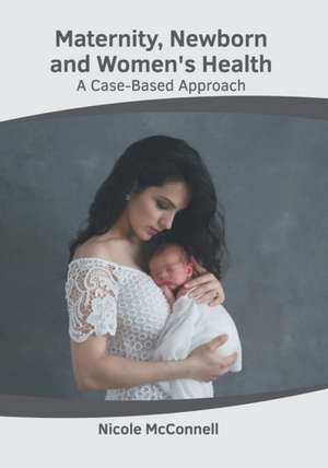 Maternity, Newborn and Women's Health: A Case-Based Approach de Nicole McConnell