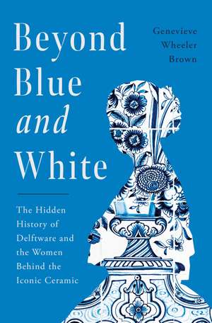 Beyond Blue and White: The Hidden History of Delftware and the Women Who Changed Art and Commerce Through the World's Favorite Ceramic de Genevieve Wheeler-Brown