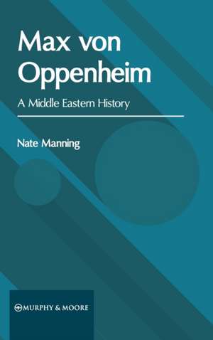 Max Von Oppenheim: A Middle Eastern History de Nate Manning