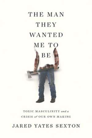 The Man They Wanted Me to Be: Toxic Masculinity and a Crisis of Our Own Making de Jared Yates Sexton