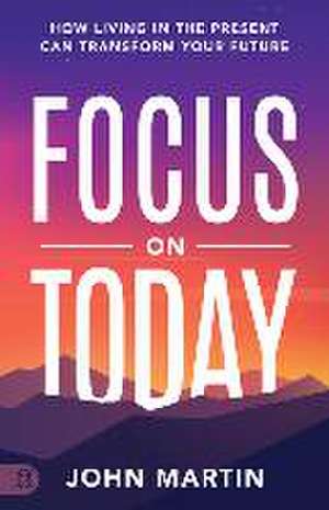 Focus on Today: How Living in the Present Can Transform Your Future: Methods to Overcome Distraction, Stop Overthinking, Reduce Stress de John Martin