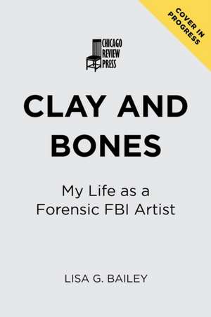 Clay and Bones: My Life as an FBI Forensic Artist de Bailey G. Lisa