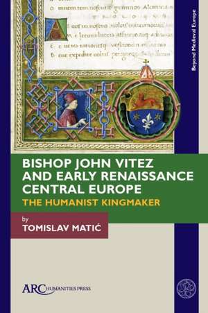 Bishop John Vitez and Early Renaissance Central – The Humanist Kingmaker de Tomislav Matic