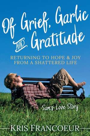 Of Grief, Garlic and Gratitude: Returning to Hope and Joy from a Shattered Life--Sam's Love Story de Kris Francoeur