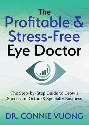 The Profitable & Stress-Free Eye Doctor: The Step-By-Step Guide to Grow a Successful Ortho-K Specialty Business de Dr. Connie Vuong