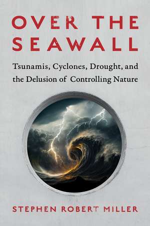 Over the Seawall: Tsunamis, Cyclones, Drought, and the Delusion of Controlling Nature de Stephen Robert Miller