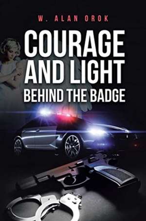 Courage and Light Behind the Badge de W. Alan Orok