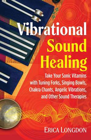 Vibrational Sound Healing: Take Your Sonic Vitamins with Tuning Forks, Singing Bowls, Chakra Chants, Angelic Vibrations, and Other Sound Therapies de Erica Longdon