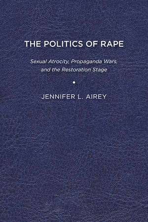 The Politics of Rape: Sexual Atrocity, Propaganda Wars, and the Restoration Stage de Jennifer L. Airey