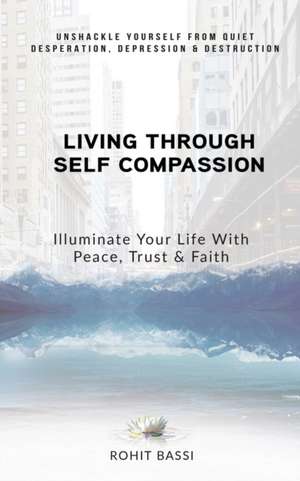 Living Through Self Compassion - Illuminate Your Life With Peace, Trust & Faith: Unshackle Yourself From Quiet Desperation, Depression & Destruction de Rohit Bassi