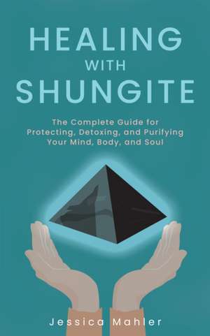 Healing with Shungite: The Complete Guide for Protecting, Detoxing, and Purifying Your Mind, Body, and Soul de Jessica Mahler