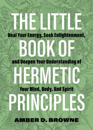 The Little Book of Hermetic Principles: Heal Your Energy, Seek Enlightenment, and Deepen Your Understanding of Your Mind, Body, and Spirit de Amber D. Browne