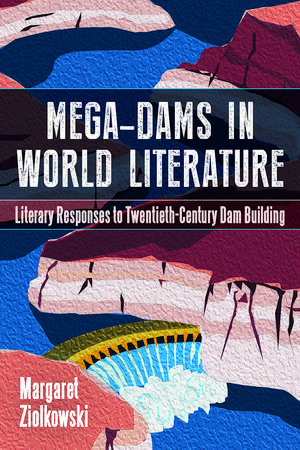 Mega-Dams in World Literature: Literary Responses to Twentieth-Century Dam Building de Margaret Ziolkowski