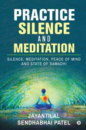 Practice Silence and Meditation: Silence, Meditation, Peace of Mind and State of Samadhi de Jayantilal Sendhabhai Patel