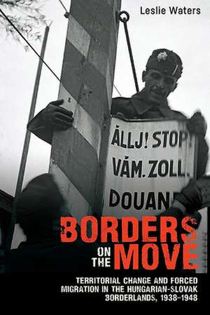 Borders on the Move – Territorial Change and Ethnic Cleansing in the Hungarian–Slovak Borderlands, 1938–1948 de Leslie Waters