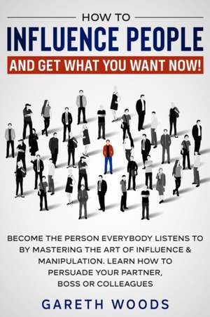 How to Influence People and Get What You Want Now de Gareth Woods