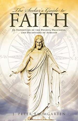 The Seeker's Guide to Faith: An Exposition of the Doubts, Delusions, and Deceptions of Atheism de J. Peter Baumgarten