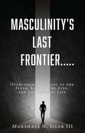 Masculinity's Last Frontier.....: Overcoming the Lust of the Flesh, Lust of the Eyes, and the Pride of Life de Marshall A. Isler