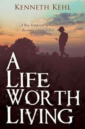 A Life Worth Living: A Boy Tempered by Fire Becomes a Man Filled with Love de Kenneth Kehl