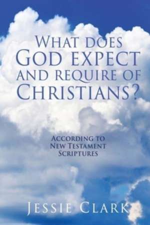 What does God expect and require of Christians?: According to New Testament Scriptures de Jessie Clark