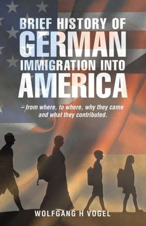 Brief History of German Immigration into America - from Where, to Where, Why They Came and What They Contributed. de Wolfgang H Vogel