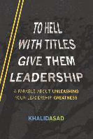 To Hell with Titles, Give Them Leadership: A Parable about Unleashing Your Leadership Greatness de Khalid Asad