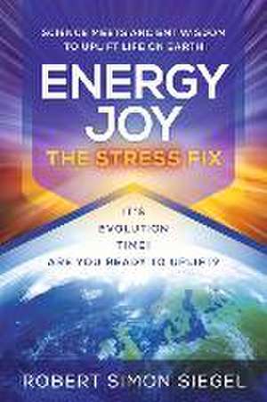 Energy Joy the Stress Fix: Science Meets Ancient Wisdom to Uplift Life on Earth de Robert Simon Siegel