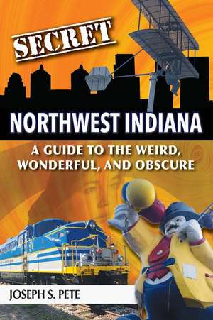 Secret Northwest Indiana: A Guide to the Weird, Wonderful, and Obscure de Joseph S. Pete