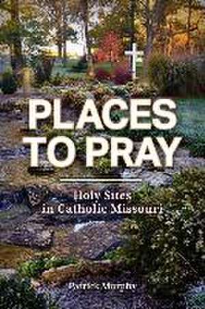 Places to Pray: Holy Sites in Catholic Missouri de Patrick Murphy