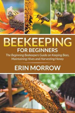 Beekeeping for Beginners: The Beginning Beekeepers Guide on Keeping Bees, Maintaining Hives and Harvesting Honey de Erin Morrow