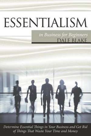 Essentialism in Business for Beginners: Determine Essential Things in Your Business and Get Rid of Things That Waste Your Time and Money de Dale Blake