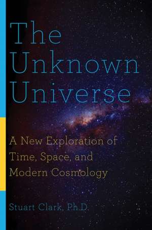 The Unknown Universe – A New Exploration of Time, Space, and Modern Cosmology de Stuart Clark